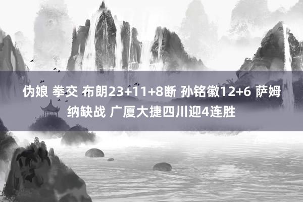 伪娘 拳交 布朗23+11+8断 孙铭徽12+6 萨姆纳缺战 广厦大捷四川迎4连胜