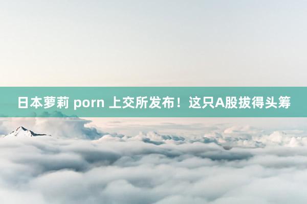 日本萝莉 porn 上交所发布！这只A股拔得头筹