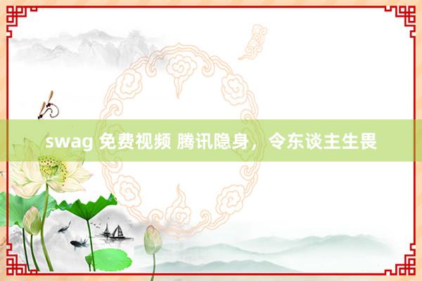 swag 免费视频 腾讯隐身，令东谈主生畏