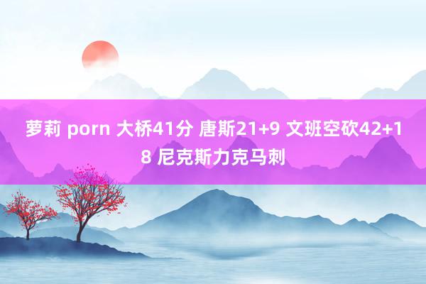 萝莉 porn 大桥41分 唐斯21+9 文班空砍42+18 尼克斯力克马刺