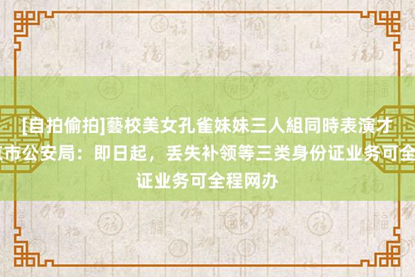 [自拍偷拍]藝校美女孔雀妹妹三人組同時表演才藝 北京市公安局：即日起，丢失补领等三类身份证业务可全程网办