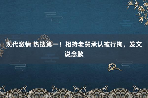 现代激情 热搜第一！相持老舅承认被行拘，发文说念歉