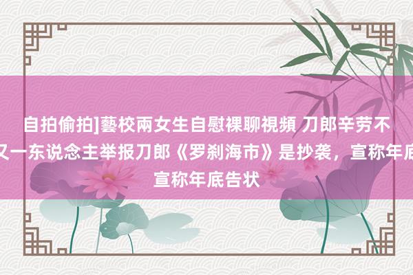 自拍偷拍]藝校兩女生自慰裸聊視頻 刀郎辛劳不断！又一东说念主举报刀郎《罗刹海市》是抄袭，宣称年底告状