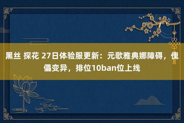 黑丝 探花 27日体验服更新：元歌雅典娜障碍，傀儡变异，排位10ban位上线