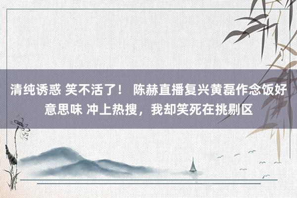 清纯诱惑 笑不活了！ 陈赫直播复兴黄磊作念饭好意思味 冲上热搜，我却笑死在挑剔区