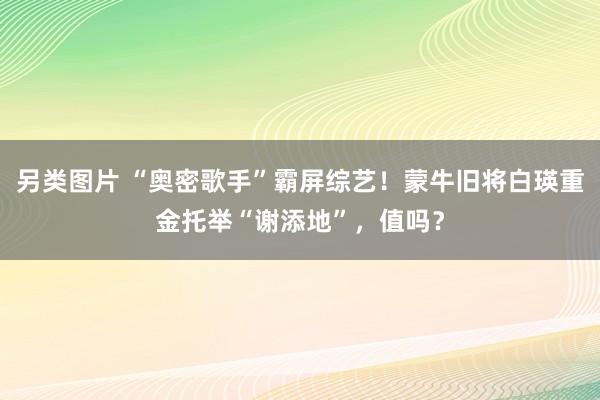 另类图片 “奥密歌手”霸屏综艺！蒙牛旧将白瑛重金托举“谢添地”，值吗？