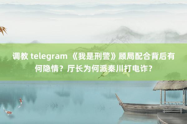 调教 telegram 《我是刑警》顾局配合背后有何隐情？厅长为何派秦川打电诈？