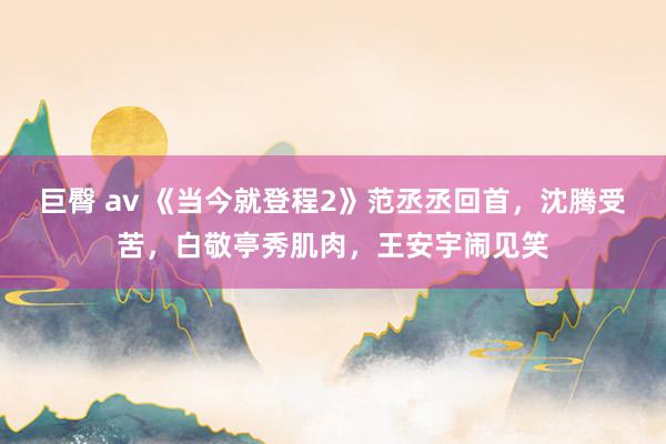 巨臀 av 《当今就登程2》范丞丞回首，沈腾受苦，白敬亭秀肌肉，王安宇闹见笑