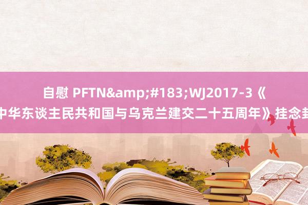 自慰 PFTN&#183;WJ2017-3《中华东谈主民共和国与乌克兰建交二十五周年》挂念封