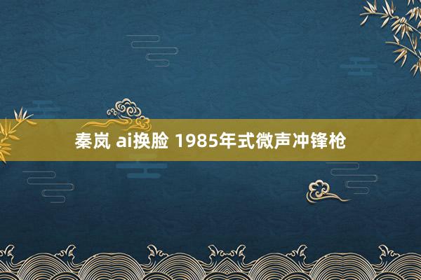 秦岚 ai换脸 1985年式微声冲锋枪