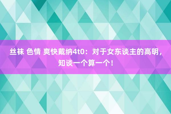 丝袜 色情 爽快戴纳4t0：对于女东谈主的高明，知谈一个算一个！