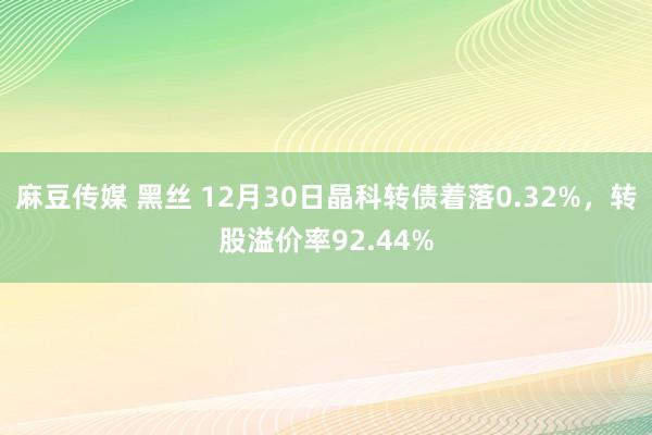 麻豆传媒 黑丝 12月30日晶科转债着落0.32%，转股溢价率92.44%