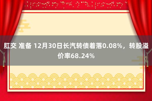 肛交 准备 12月30日长汽转债着落0.08%，转股溢价率68.24%