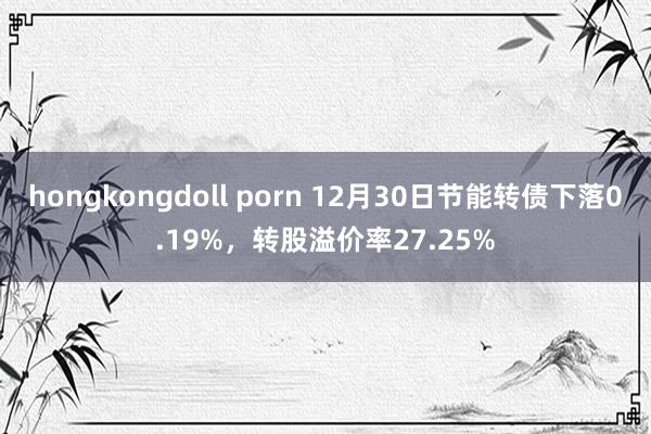 hongkongdoll porn 12月30日节能转债下落0.19%，转股溢价率27.25%