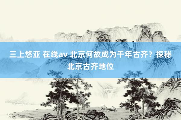 三上悠亚 在线av 北京何故成为千年古齐？探秘北京古齐地位