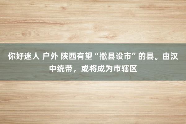 你好迷人 户外 陕西有望“撤县设市”的县。由汉中统带，或将成为市辖区