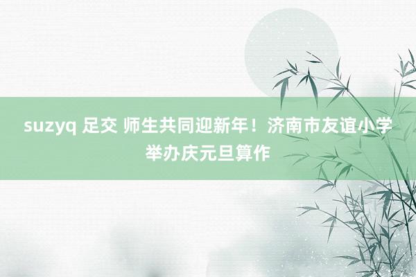 suzyq 足交 师生共同迎新年！济南市友谊小学举办庆元旦算作