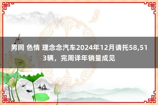 男同 色情 理念念汽车2024年12月请托58，513辆，完周详年销量成见