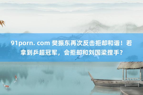 91porn. com 樊振东再次反击拒却和谐！若拿到乒超冠军，会拒却和刘国梁捏手？