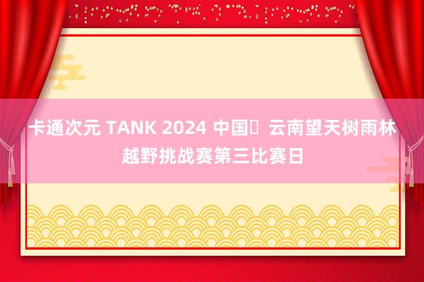 卡通次元 TANK 2024 中国・云南望天树雨林越野挑战赛第三比赛日