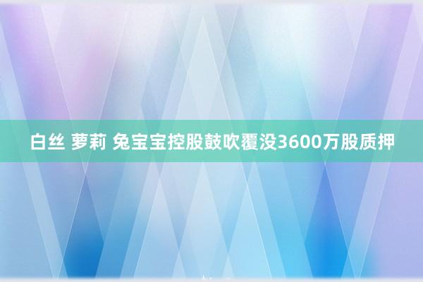 白丝 萝莉 兔宝宝控股鼓吹覆没3600万股质押