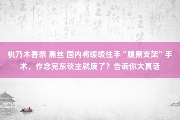 桃乃木香奈 黑丝 国内将缓缓住手“腹黑支架”手术，作念完东谈主就废了？告诉你大真话