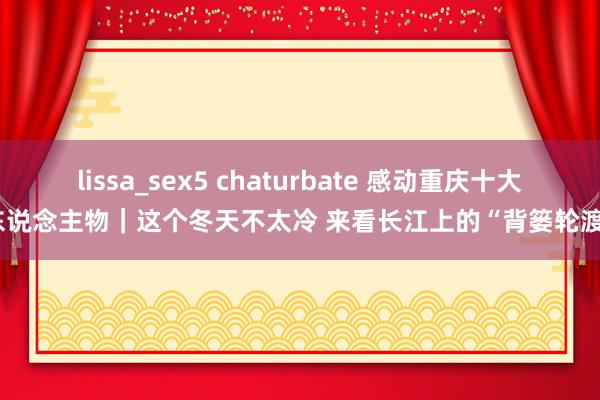 lissa_sex5 chaturbate 感动重庆十大东说念主物｜这个冬天不太冷 来看长江上的“背篓轮渡”