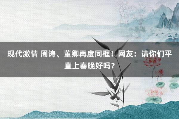 现代激情 周涛、董卿再度同框！网友：请你们平直上春晚好吗？