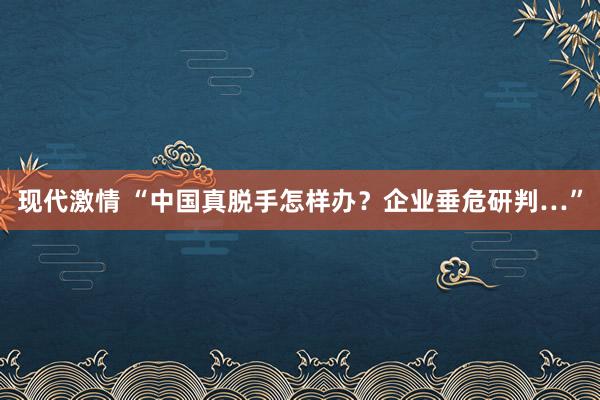 现代激情 “中国真脱手怎样办？企业垂危研判…”