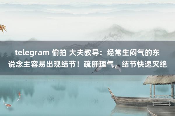 telegram 偷拍 大夫教导：经常生闷气的东说念主容易出现结节！疏肝理气，结节快速灭绝