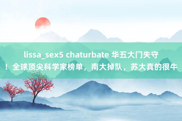 lissa_sex5 chaturbate 华五大门失守！全球顶尖科学家榜单，南大掉队，苏大真的很牛