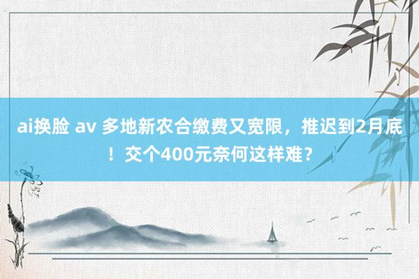 ai换脸 av 多地新农合缴费又宽限，推迟到2月底！交个400元奈何这样难？