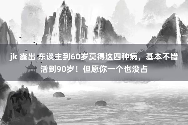 jk 露出 东谈主到60岁莫得这四种病，基本不错活到90岁！但愿你一个也没占