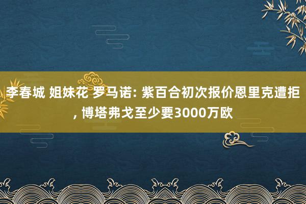 李春城 姐妹花 罗马诺: 紫百合初次报价恩里克遭拒， 博塔弗戈至少要3000万欧