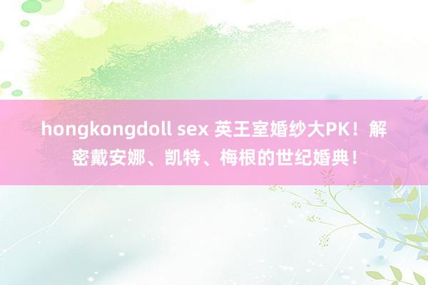 hongkongdoll sex 英王室婚纱大PK！解密戴安娜、凯特、梅根的世纪婚典！