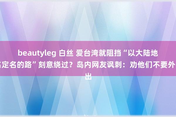 beautyleg 白丝 爱台湾就阻挡“以大陆地名定名的路”刻意绕过？岛内网友讽刺：劝他们不要外出