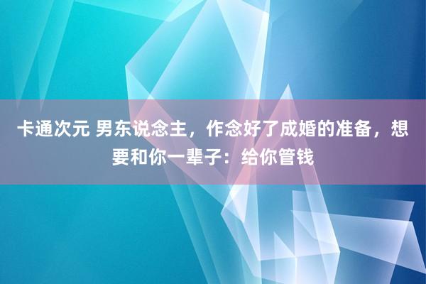 卡通次元 男东说念主，作念好了成婚的准备，想要和你一辈子：给你管钱