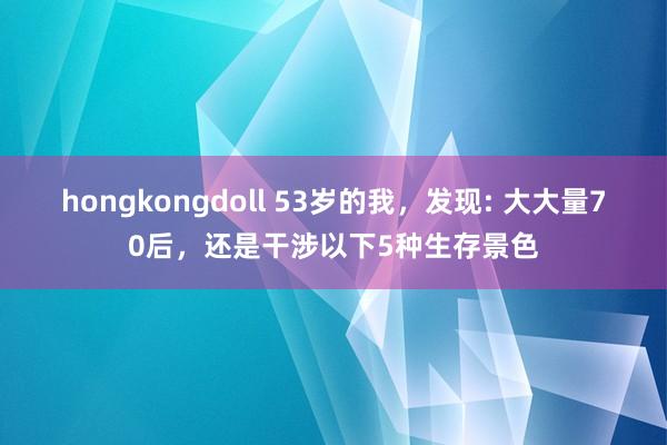 hongkongdoll 53岁的我，发现: 大大量70后，还是干涉以下5种生存景色