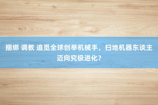 捆绑 调教 追觅全球创举机械手，扫地机器东谈主迈向究极进化？