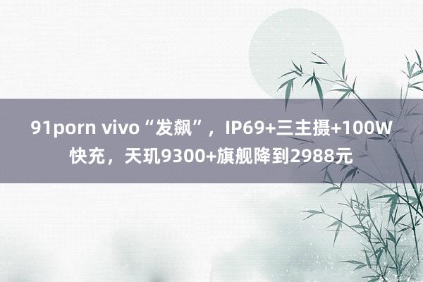 91porn vivo“发飙”，IP69+三主摄+100W快充，天玑9300+旗舰降到2988元