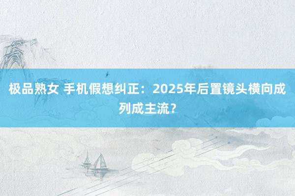 极品熟女 手机假想纠正：2025年后置镜头横向成列成主流？