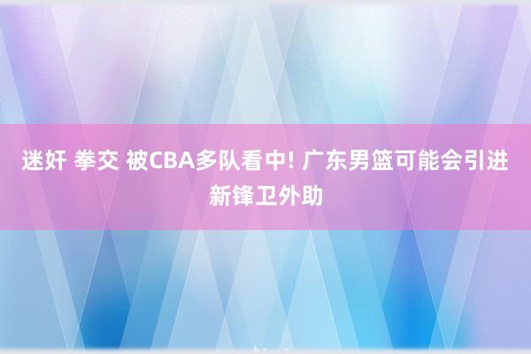 迷奸 拳交 被CBA多队看中! 广东男篮可能会引进新锋卫外助