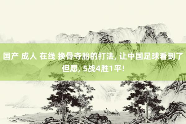 国产 成人 在线 换骨夺胎的打法， 让中国足球看到了但愿， 5战4胜1平!