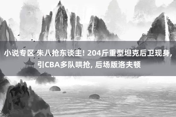 小说专区 朱八抢东谈主! 204斤重型坦克后卫现身， 引CBA多队哄抢， 后场版洛夫顿