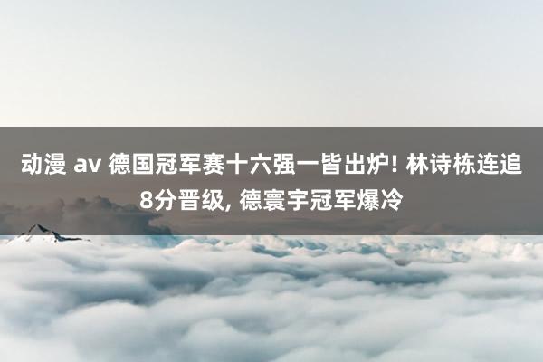 动漫 av 德国冠军赛十六强一皆出炉! 林诗栋连追8分晋级， 德寰宇冠军爆冷