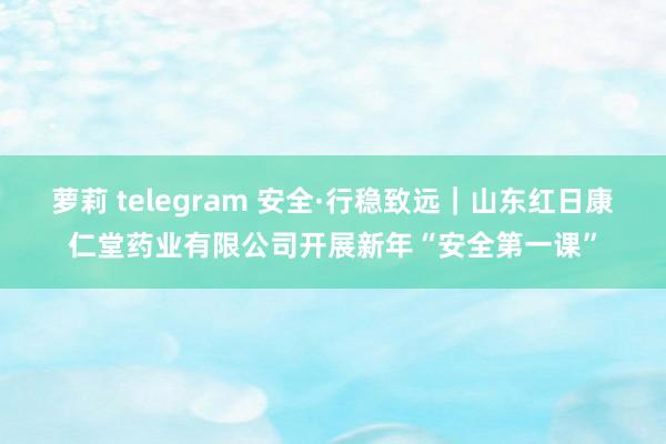 萝莉 telegram 安全·行稳致远｜山东红日康仁堂药业有限公司开展新年“安全第一课”