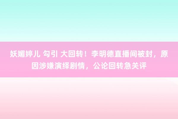 妖媚婷儿 勾引 大回转！李明德直播间被封，原因涉嫌演绎剧情，公论回转急关评