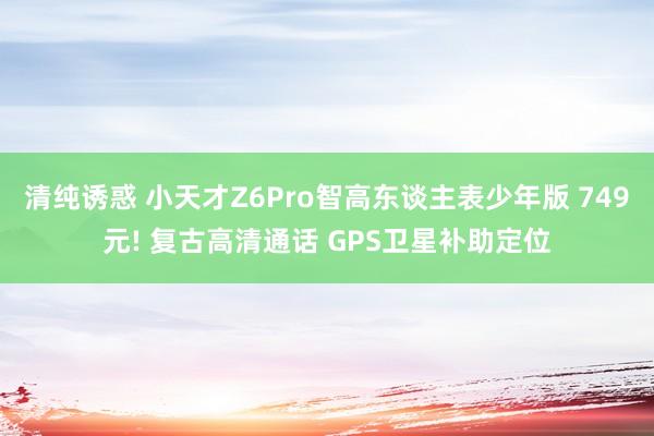 清纯诱惑 小天才Z6Pro智高东谈主表少年版 749元! 复古高清通话 GPS卫星补助定位