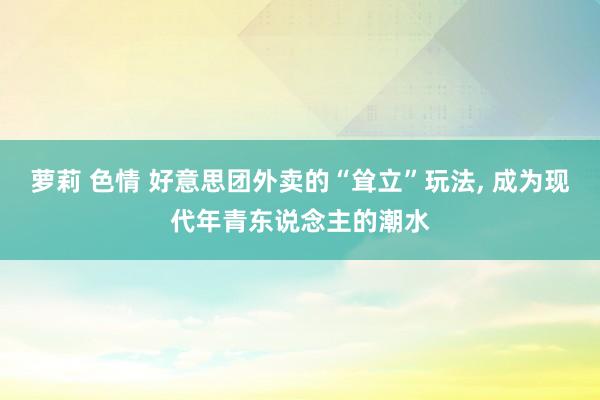 萝莉 色情 好意思团外卖的“耸立”玩法， 成为现代年青东说念主的潮水