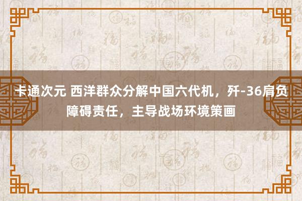 卡通次元 西洋群众分解中国六代机，歼-36肩负障碍责任，主导战场环境策画